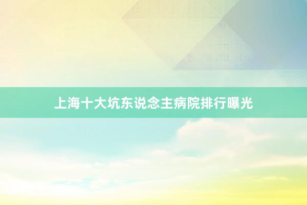 上海十大坑东说念主病院排行曝光